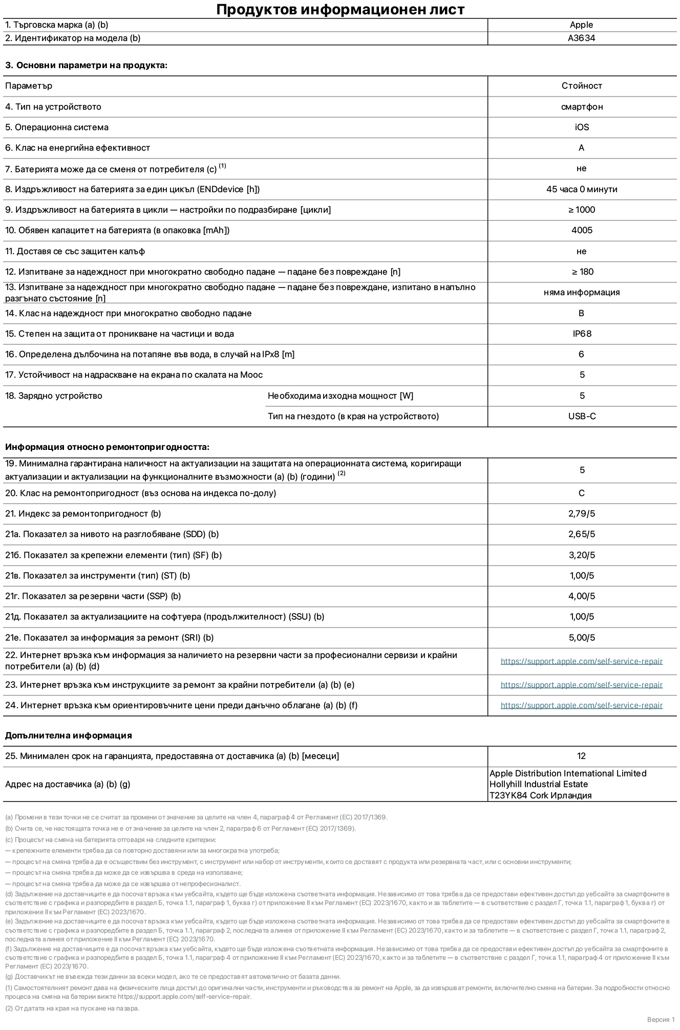 Продуктов информационен лист за iPhone 17e, модел A3634. Доставено от Apple Distribution International Limited, Hollyhill Industrial Estate. Корк, Ирландия, T23 YK84. Тип устройство: смартфон. Операционна система: iOS. Клас на енергийна ефективност: A. Батерията може да се сменя от потребителя: не. Издръжливост на батерията за един цикъл: 45 часа. Издръжливост на батерията в цикли – настройки по подразбиране: повече или равно на 1000. Обявен капацитет на батерията: 4005 mAh. Транспортира се със защитен калъф: не. Тест за надеждност при многократно свободно падане – падане без повреждане: по-голямо или равно на 180. Test за надеждност при многократно свободно падане – падане без повреждане, тествано в напълно разгънато състояние: не е приложимо. Клас на надеждност при многократно свободно падане: B. Степен на защита от проникване на частици и вода: IP68. Посочена дълбочина на потапяне във вода, в случай на iPx8: 6 метра. Устойчивост на надраскване на екрана по скалата на твърдост на Моос: 5. Необходима изходна мощност на зарядното устройство: 5 вата. Тип на гнездото за зарядно устройство (в края на устройството): USB-C. Минимална гарантирана наличност на актуализации за сигурност на операционната система, коригиращи актуализации и актуализации на функционалността: 5 години. Клас на ремонтопригодност: C. Индекс на ремонтопригодност: 2,79/5. Показател за нивото на разглобяване (SDD): 2,65/5. Показател за крепежните елементи: 3,20/5. Показател за инструменти: 1,00/5. Показател за резервни части: 4,00/5. Показател за актуализации на софтуера: 1,00/5. Показател за информация за ремонт: 5,00/5. Уебвръзка към информация за наличността на резервни части за професионални сервизи и крайни потребители: https://support.apple.com/self-service-repair. Уебвръзка към инструкции за ремонт за крайни потребители: https://support.apple.com/self-service-repair. Уебвръзка към ориентировъчни цени преди данъци: https://support.apple.com/self-service-repair. Предлага се 12-месечна обща гаранция.