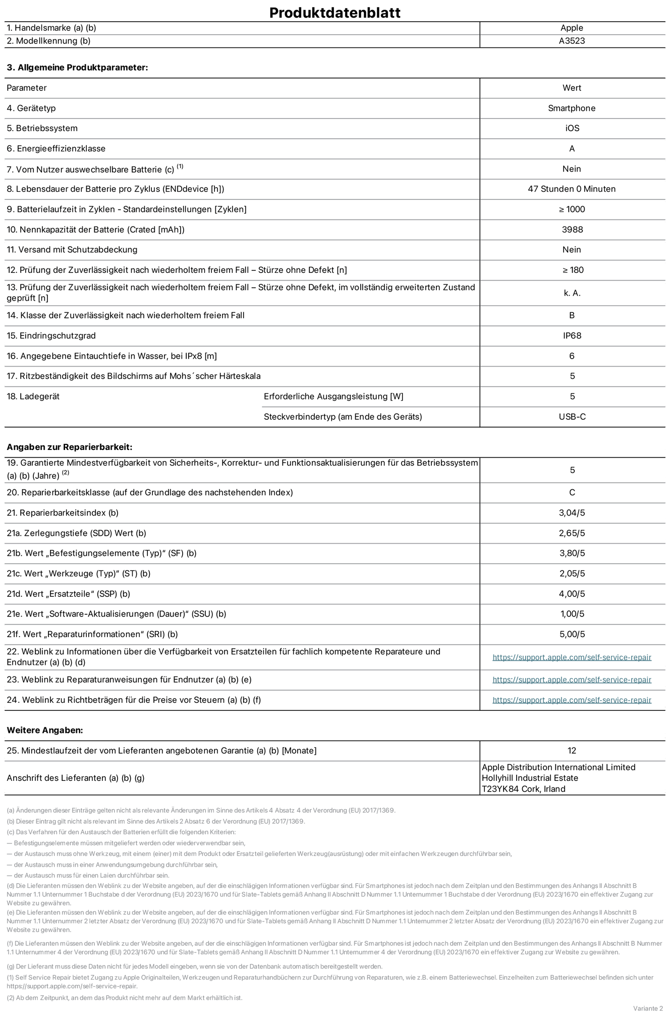 Produktinformationsblatt für iPhone 17 Pro, Modell A3523. Bereitgestellt von Apple Distribution International Limited, Hollyhill Industrial Estate. Cork, Irland, T23 YK84. Gerätetyp: Smartphone. Betriebssystem: iOS. Energieeffizienzklasse: A. Vom Benutzer auswechselbare Batterie: nein. Batterielaufzeit pro Zyklus: 47 Std. Batterielaufzeit in Zyklen – Standardeinstellungen: ≥ 1.000. Nennkapazität der Batterie: 3.988 mAh. Versand mit Schutzabdeckung: nein. Prüfung der Zuverlässigkeit nach wiederholtem freiem Fall – Stürze ohne Defekt: ≥ 180. Prüfung der Zuverlässigkeit nach wiederholtem freiem Fall – Stürze ohne Defekt, im vollständig erweiterten Zustand geprüft: nicht zutreffend. Klasse der Zuverlässigkeit nach wiederholtem freiem Fall: B. Eindringschutzgrad: IP68. Angegebene Eintauchtiefe in Wasser, bei iPx8: 6 m. Ritzbeständigkeit des Displays auf Mohs’scher Härteskala: 5. Erforderliche Ausgangsleistung des Ladegeräts: 5 W. Anschluss Ladegerät (am Ende des Geräts): USB‑C. Garantierte Mindestverfügbarkeit von Sicherheits‑, Korrektur‑ und Funktionsaktualisierungen für das Betriebssystem: 5 Jahre. Reparierbarkeitsklasse: C. Reparierbarkeitsindex: 3,04/5. Wert „Zerlegungstiefe“ (SDD): 2,65/5. Wert „Befestigungselemente“: 3,80/5. Wert „Werkzeuge“: 2,05/5. Wert „Ersatzteile“: 4,00/5. Wert „Software-Aktualisierungen“: 1,00/5. Wert „Reparaturinformationen“: 5,00/5. Weblink zu Informationen über die Verfügbarkeit von Ersatzteilen für fachlich kompetente Reparaturanbieter und Endnutzer:innen: https://support.apple.com/de-de/self-service-repair. Weblink zu Reparaturanweisungen für Endnutzer:innen: https://support.apple.com/de-de/self-service-repair. Weblink zu Richtbeträgen für die Preise vor Steuern: https://support.apple.com/de-de/self-service-repair. 12 Monate angebotene allgemeine Garantie.