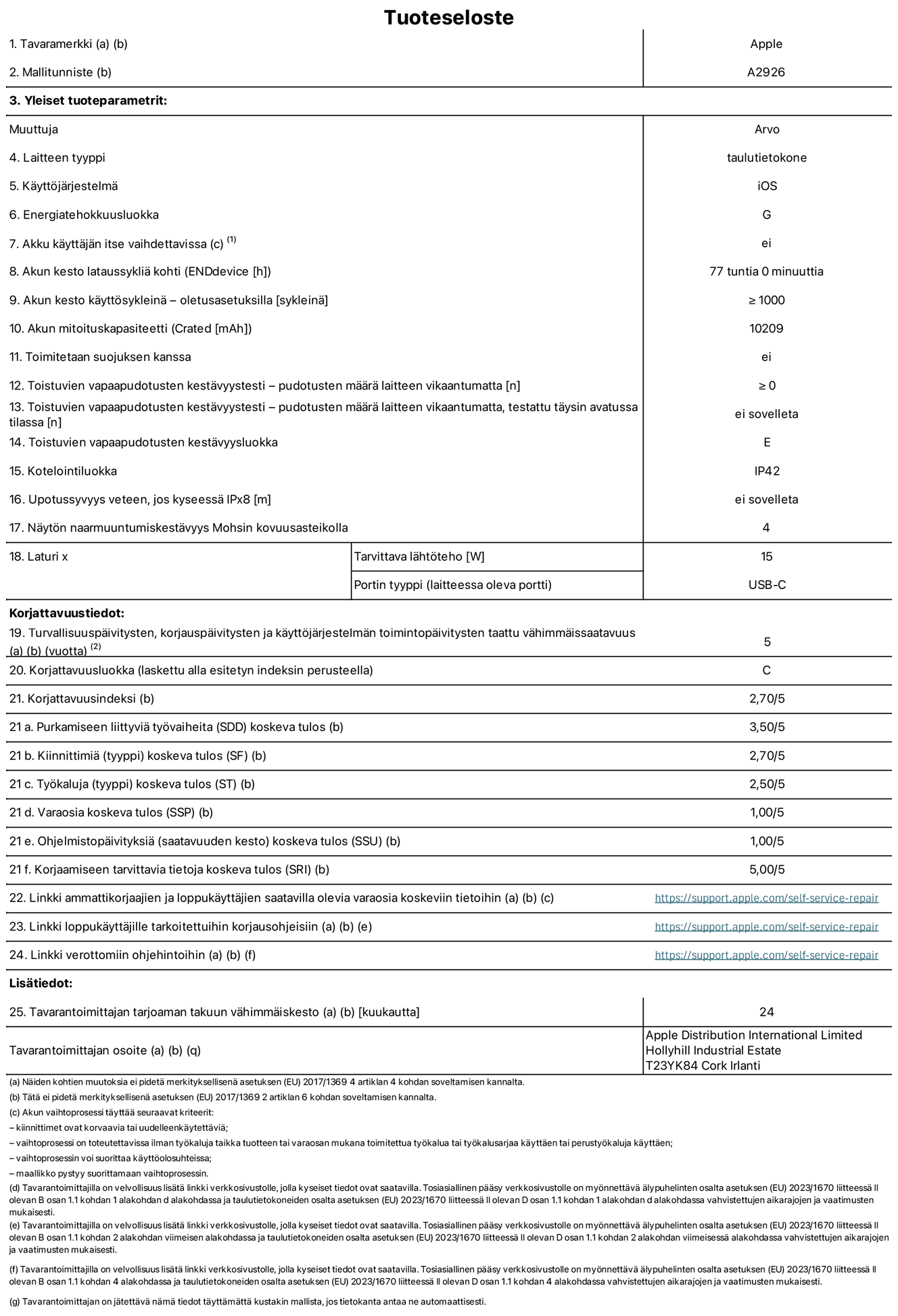 13 tuuman iPad Pron (Wi-Fi + Cellular) tuotetiedot, malli A2926. Toimittaja: Apple UK Ltd, 100 New Bridge Street, London EC4V 6JA. Laitteen tyyppi: tabletti. Käyttöjärjestelmä: iOS. Energiatehokkuusluokka vakiotason dynamiikka-alueella (SDR): G. Akun kesto: 77 tuntia. Akun kesto käyttösykleinä: ≥ 1 000. Akun mitoituskapasiteetti: 10 209 mAh. Toistuvien vapaapudotusten kestävyystesti – pudotusten määrä laitteen vikaantumatta: ≥ 0. Toistuvien vapaapudotusten kestävyysluokka: E. Kotelointiluokka: IP42. Näytön naarmuuntumiskestävyys Mohsin kovuusasteikolla: 4. Laturin tarvittava lähtöteho: 15 W. Laturin portin tyyppi: USB-C. Turvallisuuspäivitysten, korjauspäivitysten ja käyttöjärjestelmän toimintopäivitysten taattu vähimmäissaatavuus: 5 vuotta. Korjattavuusluokka: C. Korjattavuusindeksi: 2,70/5. Purkamiseen liittyviä työvaiheita koskeva tulos: 3,50/5. Kiinnittimiä (tyyppi) koskeva tulos: 2,70/5. Työkaluja koskeva tulos: 2,50/5. Varaosia koskeva tulos: 1,00/5. Ohjelmistopäivityksiä koskeva tulos: 1,00/5. Korjaamiseen tarvittavia tietoja koskeva tulos: 5,00/5. Linkki ammattikorjaajien ja loppukäyttäjien saatavilla olevia varaosia koskeviin tietoihin: https://support.apple.com/self-service-repair. Linkki loppukäyttäjille tarkoitettuihin korjausohjeisiin: https://support.apple.com/self-service-repair. Linkki verottomiin ohjehintoihin: https://support.apple.com/self-service-repair. Yleistakuun kesto 24 kuukautta.
