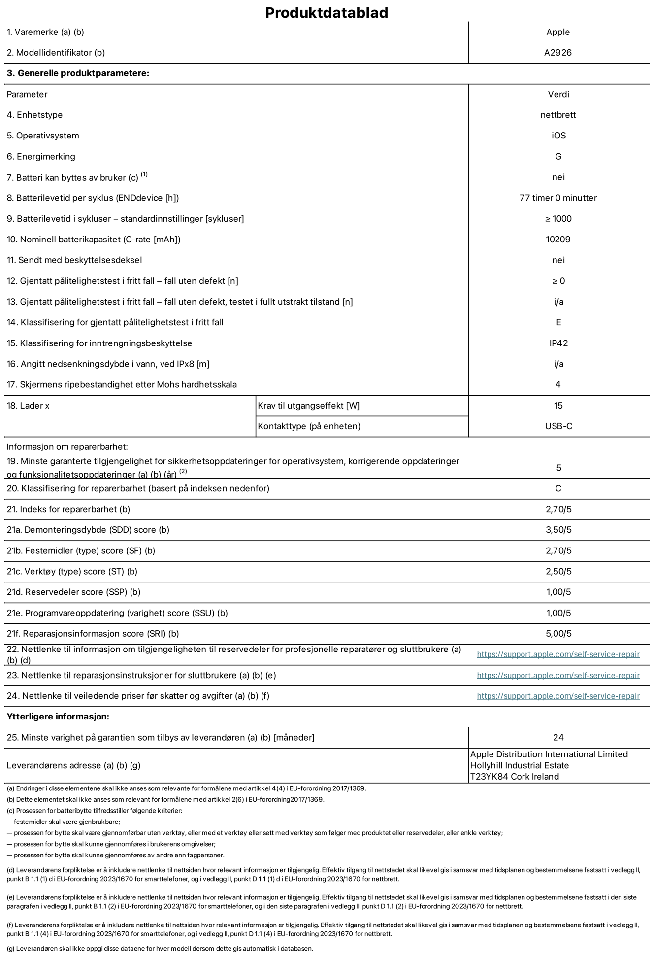 Produktdatablad for 13-tommers iPad Pro Wi‑Fi + Cellular – modell A2926. Levert av Apple UK Ltd, 100 New Bridge Street, London EC4V 6JA. Enhetstype: nettbrett. Operativsystem: iOS. Energieffektivitetsklasse for standard dynamisk omfang: G. Batteriets holdbarhet: 77 timer. Batteriets holdbarhet i antall ladesykluser: ≥ 1000. Nominell batterikapasitet: 10209 mAh. Holdbarhetstest ved gjentatte fall – antall fall uten feil: ≥ 0. Holdbarhetsklasse ved gjentatte fall: E. Kapslingsgrad: IP42. Skjermens ripefasthet på Mohs skala: 4. Krav til laderens utgangseffekt: 15 watt. Laderens stikkontakt: USB-C. Minstegaranti for tilgang på sikkerhetsoppdateringer, feilrettinger og funksjonsoppdateringer til operativsystemet: 5 år. Reparerbarhetsklasse: C. Reparerbarhetsindeks: 2,70/5. Demontering: 3,50/5. Festeanordninger (type): 2,70/5. Verktøy: 2,50/5. Reservedeler: 1,00/5. Programvareoppdateringer: 1,00/5. Informasjon om reparasjon: 5,00/5. Lenke til informasjon om tilgjengelighet for reservedeler for profesjonelle reparatører og sluttbrukere: https://support.apple.com/self-service-repair. Lenke til reparasjonsveiledning for sluttbrukere: https://support.apple.com/self-service-repair. Lenke til veiledende priser ekskl. mva: https://support.apple.com/self-service-repair. Produktet omfattes av en 24-måneders generell garanti.