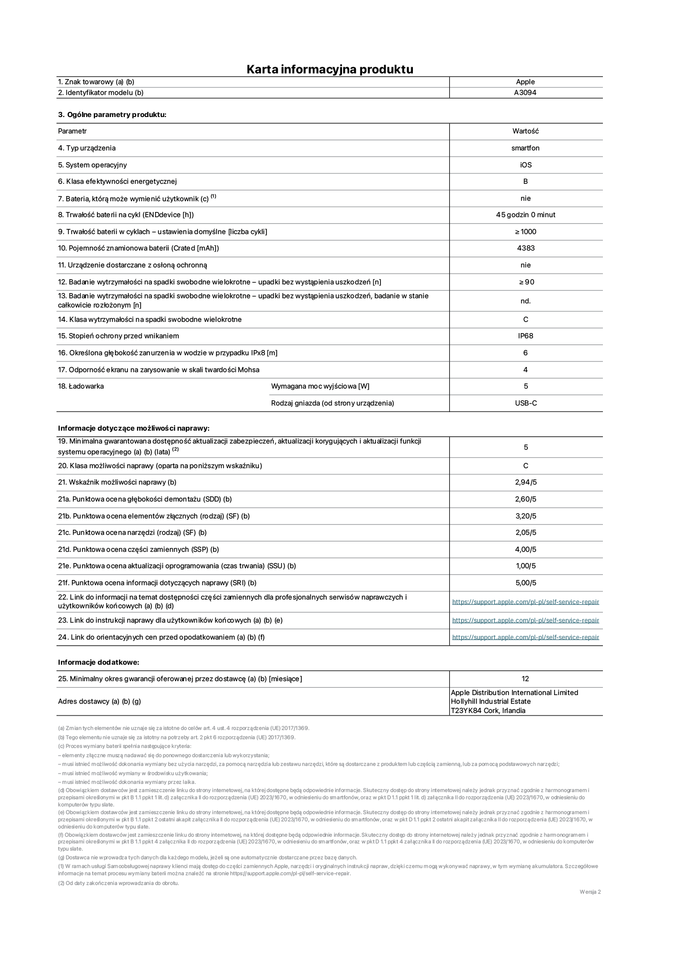 Karta informacyjna produktu dla iPhone'a 15 plus, model A3094. Dostawca: Apple Distribution International Limited, Hollyhill Industrial Estate. Cork, Irlandia T23 YK84. Rodzaj urządzenia: smartfon. System operacyjny: iOS. Klasa efektywności energetycznej: B. Możliwość wymiany baterii przez użytkownika: nie. Trwałość baterii na cykl: 45 godzin. Trwałość baterii w cyklach (liczba cykli ładowania przy domyślnych ustawieniach): ≥ 1000. Znamionowa pojemność baterii: 4383 mAh. Dostarczany z nakładką ochronną: nie. Wytrzymałość na spadki swobodne wielokrotne (liczba upadków bez awarii): ≥ 90. Wytrzymałość na spadki swobodne wielokrotne (liczba upadków bez awarii przy całkowitym rozłożeniu urządzenia): nie dotyczy. Klasa wytrzymałości na wielokrotne upadki: C. Stopień ochrony przed wnikaniem: IP68. Określona głębokość zanurzenia w wodzie w przypadku IPx8: 6 metrów. Odporność ekranu na zarysowania (skala twardości Mohsa): 4. Minimalna moc wyjściowa ładowarki: 5 W. Typ złącza ładowarki (przy urządzeniu): USB-C. Minimalny gwarantowany okres dostępności aktualizacji zabezpieczeń systemu operacyjnego, poprawek i nowych funkcji: 5 lat. Klasa możliwości naprawy: C. Wskaźnik możliwości naprawy: 2,94/5. Ocena głębokości demontażu (SDD): 2,60/5. Ocena elementów złącznych: 3,20/5. Ocena narzędzi: 2,05/5. Ocena części zamiennych: 4,00/5. Ocena aktualizacji oprogramowania: 1,00/5. Ocena informacji dotyczących naprawy: 5,00/5. Link do informacji o dostępności części zamiennych dla serwisantów i użytkowników końcowych: https://support.apple.com/self-service-repair. Link do instrukcji napraw dla użytkowników końcowych: https://support.apple.com/self-service-repair. Link do orientacyjnych cen bez podatku: https://support.apple.com/self-service-repair. Obowiązuje 12-miesięczna gwarancja ogólna.